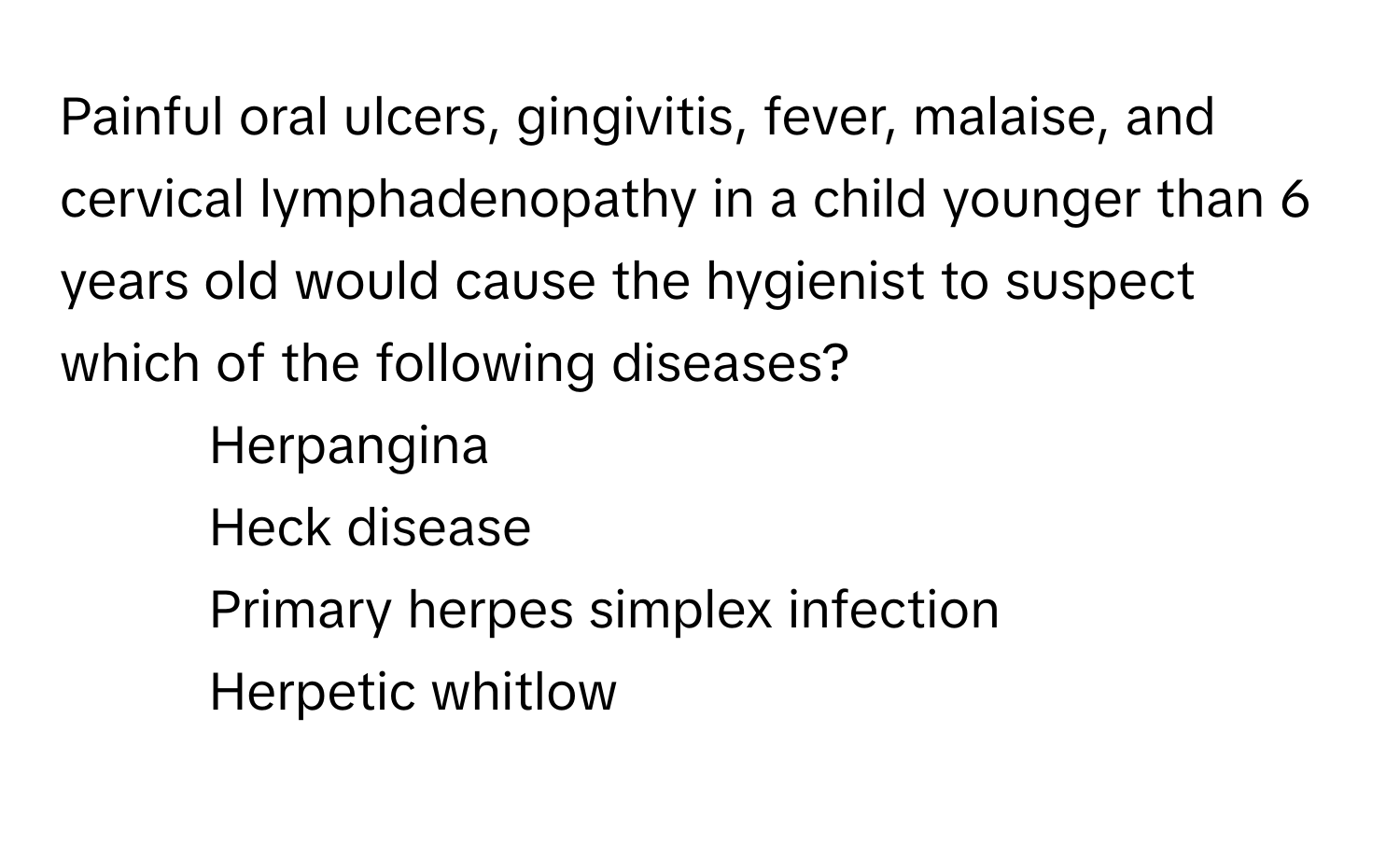 Painful oral ulcers, gingivitis, fever, malaise, and cervical lymphadenopathy in a child younger than 6 years old would cause the hygienist to suspect which of the following diseases?

1) Herpangina 
2) Heck disease 
3) Primary herpes simplex infection 
4) Herpetic whitlow