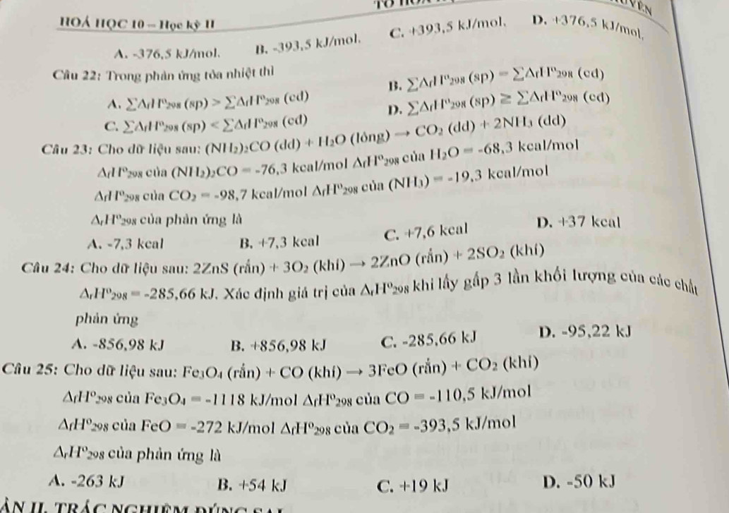 HOÁ HQC 10 - Học kỳ II
D.
A. -376,5 kJ/mol. B. -393,5 kJ/mol. C. +393,5 kJ/mol. +376,5 kJ/mol
Câu 22: Trong phản ứng tỏa nhiệt thì
B. sumlimits △ _fIP_298(sp)=sumlimits △ _fIP_298(cd)
A. sumlimits △ _fH_20g(s(s_P)>sumlimits △ _fHF_20s(cd) sumlimits △ _fHF_298(sp)≥ sumlimits △ _fH^0_298(cd)
D.
C. sumlimits △ _fH^n_208(sp)
Câu 23: Cho dữ Hensau:(NH_2)_2CO(dd)+H_2O(long)to CO_2(dd)+2NH_3(dd) △ _fH°_298ciaH_2O=-68.3kcal/mol
△ dl° cos cic1i (NII_2)_2CO=-76.3 kca /mol
△ _fHP_2 208 của CO_2=-98, ,7 kcal/mol △ _fH_298cin(NH_3)=-19.3 kcal 1110
△ _rH° 298 của phản ứng là D. +37kca
A. -7,3 kcal B. +7,3kcal
C. +7,6 kcal
Câu 24: Cho dữ liệu sau: 2ZnS(rin)+3O_2(khi)to 2ZnO(rin)+2SO_2(khi) ghat ap 3 lần khối lượng của các chất
△ _rH°_298=-285,66kJ. Xác định giá trị của △ ,H°298khildhiy
phản ứng
A. -856,98 kJ B. +856.98kJ C. -285,66 kJ D. -95,22kJ
Câu 25: Cho dữ liệu sau: Fe_3O_4(rin)+CO(khi)to 3FeO(rin)+CO_2(khi)
△ _fH^o 298 của Fe_3O_4=-1118kJ/mol△ _fH°_298ciaCO=-110,5kJ/mol
△ _fH^o_298 của FeO=-272kJ/mol△ _fH^(circ 298cinCO_2)=-393,5kJ/mol
△ _rH^o_298 của phản ứng là
A. -263 kJ B. +54 kJ C. +19 kJ D. -50 kJ
à n  Il  t rác nghiệ m đú n g