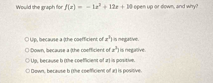 Would the graph for f(x)=-1x^2+12x+10 open up or down, and why?
Up, because a (the coefficient of x^2) is negative.
Down, because a (the coefficient of x^2) is negative.
Up, because b (the coefficient of x) is positive.
Down, because b (the coefficient of x) is positive.