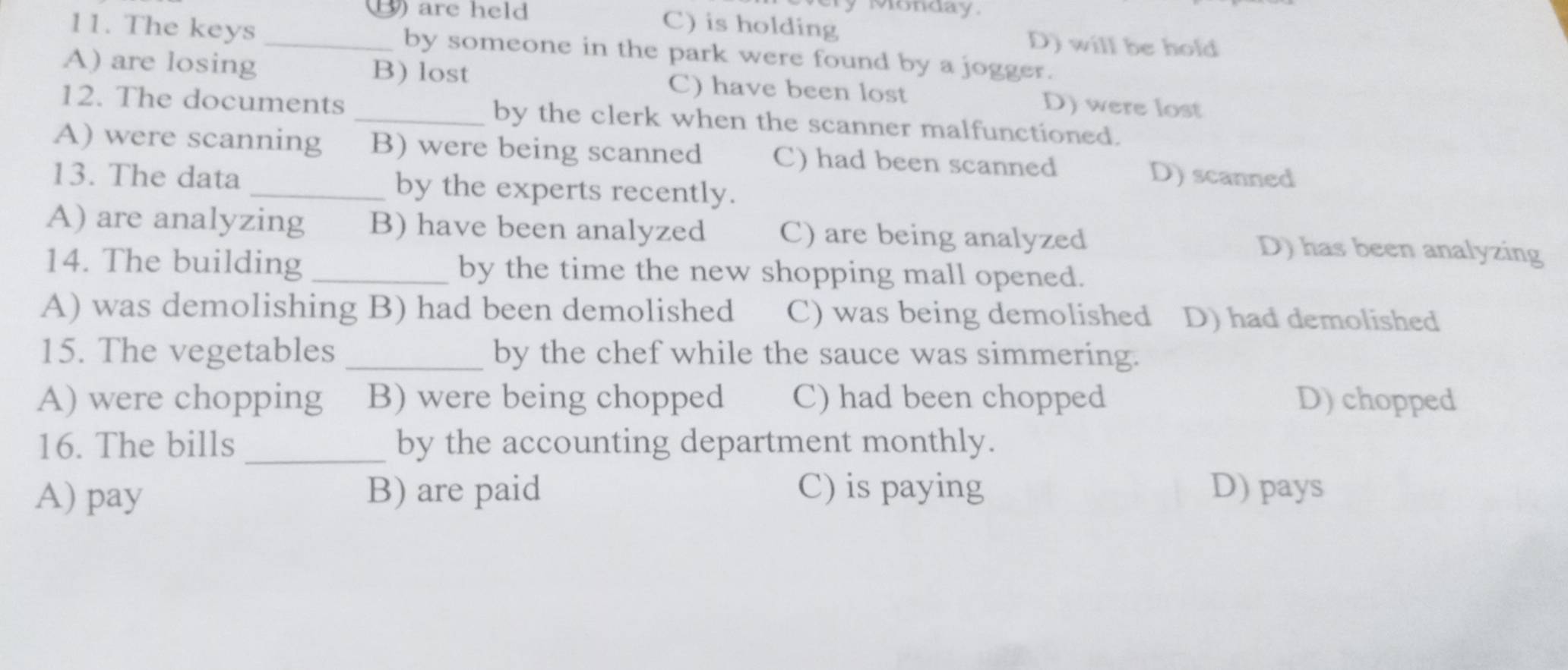 Ty Monday.
_③ are held C) is holding D) will be hold
11. The keys by someone in the park were found by a jogger.
A) are losing B) lost C) have been lost D) were lost
12. The documents _by the clerk when the scanner malfunctioned.
A) were scanning B) were being scanned C) had been scanned D) scanned
13. The data _by the experts recently.
A) are analyzing B) have been analyzed C) are being analyzed D) has been analyzing
14. The building_ by the time the new shopping mall opened.
A) was demolishing B) had been demolished C) was being demolished D) had demolished
15. The vegetables _by the chef while the sauce was simmering.
A) were chopping B) were being chopped C) had been chopped D) chopped
16. The bills _by the accounting department monthly.
A) pay B) are paid C) is paying D) pays