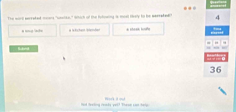 Questions
answered
The word serrated means "sawlike." Which of the following is most likely to be serrated?
4
a soup ladle a kitchen blender a steak knife Time
elapsed
00 04 16
Submit NW 5
SmartScore
6 0 100 0
36
Work it out
Not feeling ready yet? These can help: