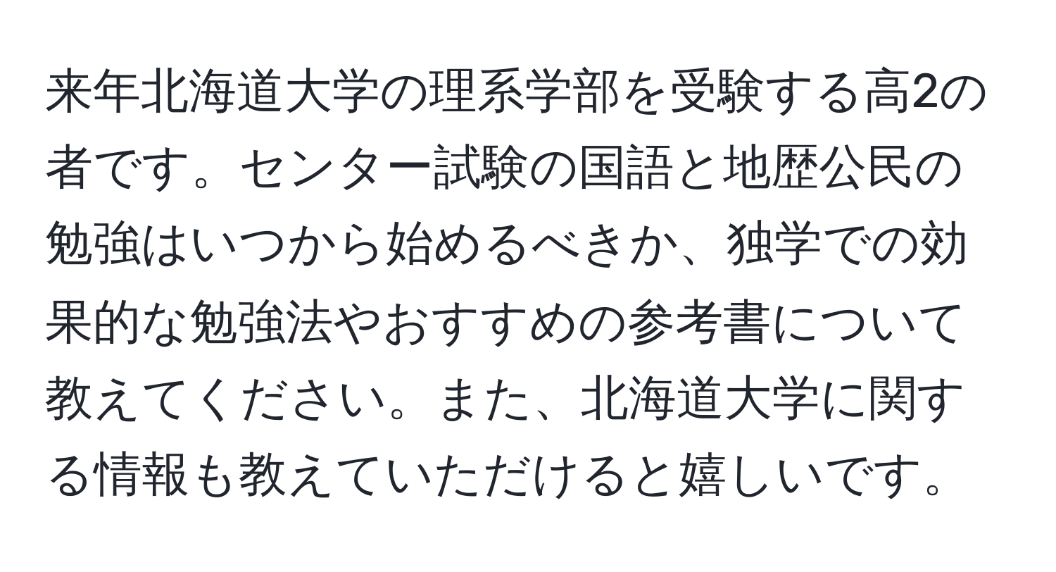 来年北海道大学の理系学部を受験する高2の者です。センター試験の国語と地歴公民の勉強はいつから始めるべきか、独学での効果的な勉強法やおすすめの参考書について教えてください。また、北海道大学に関する情報も教えていただけると嬉しいです。