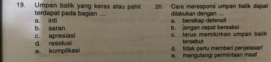 Umpan balik yang keras atau pahit 20. Cara merespons umpan balik dapat
terdapat pada bagian .... dilakukan dengan ....
a. inti a. bersikap defensif
b. saran b. jangan cepat bereaksi
c. apresiasi c. terus memikirkan umpan balik
d. resolusi tersebut
e. komplikasi d. tidak perlu memberi penjelasan
e. mengulangi permintaan maaf