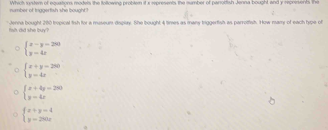 Which system of equations models the following problem if x represents the number of parrotfish Jenna bought and y represents the
number of triggerfish she bought?
Jenna bought 280 tropical fish for a museum display. She bought 4 times as many triggerfish as parrotfish. How many of each type of
fish did she buy?
beginarrayl x-y=280 y=4xendarray.
beginarrayl x+y=280 y=4xendarray.
beginarrayl x+4y=280 y=4xendarray.
beginarrayl x+y=4 y=280xendarray.