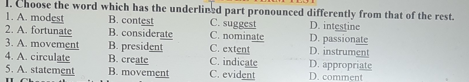 Choose the word which has the underlined part pronounced differently from that of the rest.
1. A. modest B. contest C. suggest D. intestine
2. A. fortunate B. considerate C. nominate D. passionate
3. A. movement B. president C. extent D. instrument
4. A. circulate B. create C. indicate D. appropriate
5. A. statement B. movement C. evident D. comment