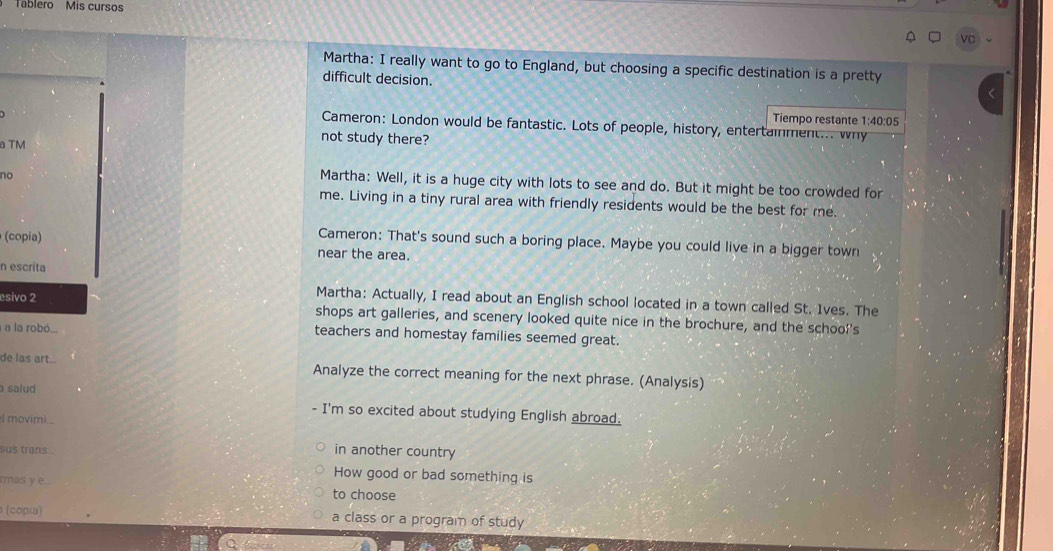 Tablero Mis cursos 
vc 
Martha: I really want to go to England, but choosing a specific destination is a pretty 
difficult decision. 
Tiempo restante 1:40:05 
Cameron: London would be fantastic. Lots of people, history, entertainment... why 
a TM 
not study there? 
no 
Martha: Well, it is a huge city with lots to see and do. But it might be too crowded for 
me. Living in a tiny rural area with friendly residents would be the best for me. 
(copia) 
Cameron: That's sound such a boring place. Maybe you could live in a bigger town 
near the area. 
n escrita 
esivo 2 
Martha: Actually, I read about an English school located in a town called St. 1ves. The 
shops art galleries, and scenery looked quite nice in the brochure, and the school's 
a la robó... teachers and homestay families seemed great. 
de las art... Analyze the correct meaning for the next phrase. (Analysis) 
salud 
- I'm so excited about studying English abroad. 
I movimi.. 
sus trans in another country 
masy e 
How good or bad something is 
to choose 
(coρία) a class or a program of study