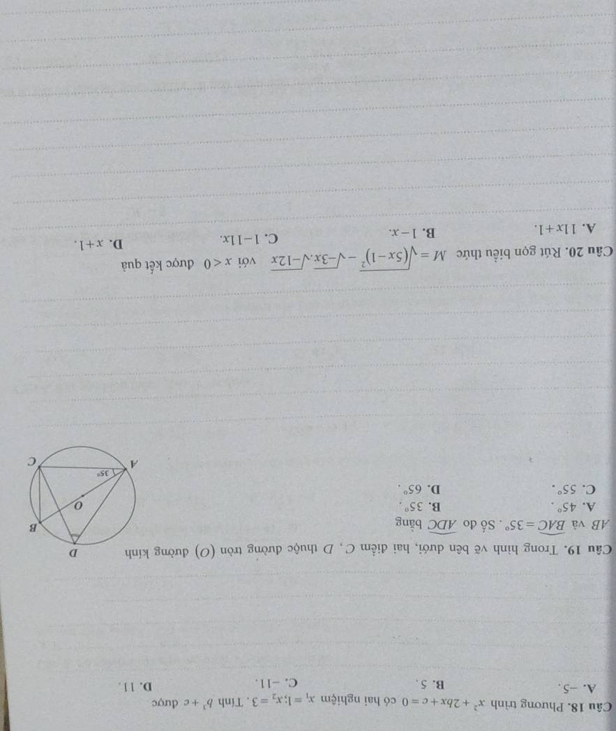 Phương trình x^2+2bx+c=0 có hai nghiệm x_1=1;x_2=3. Tính b^3+c được
A. ~5 . B. 5 . C. -11. D. 11 .
Câu 19. Trong hình vẽ bên dưới, hai điểm C, D thuộc đường tròn (O) đường 
AB và widehat BAC=35°. Số đo widehat ADC bằng
A. 45°. B. 35°.
C. 55°. D. 65°.
Câu 20. Rút gọn biểu thức M=sqrt((5x-1)^2)-sqrt(-3x).sqrt(-12x) với x<0</tex> được kết quả
A. 11x+1. B. 1-x. C. 1-11x. D. x+1.