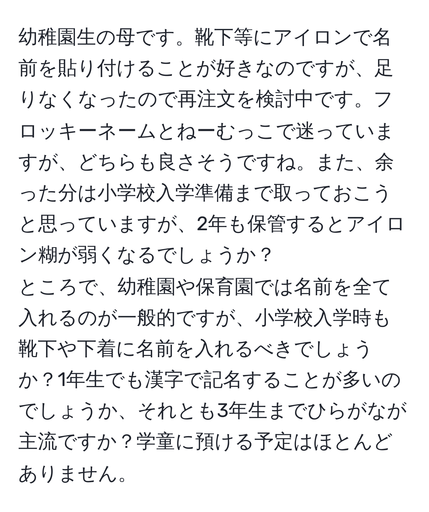 幼稚園生の母です。靴下等にアイロンで名前を貼り付けることが好きなのですが、足りなくなったので再注文を検討中です。フロッキーネームとねーむっこで迷っていますが、どちらも良さそうですね。また、余った分は小学校入学準備まで取っておこうと思っていますが、2年も保管するとアイロン糊が弱くなるでしょうか？  
ところで、幼稚園や保育園では名前を全て入れるのが一般的ですが、小学校入学時も靴下や下着に名前を入れるべきでしょうか？1年生でも漢字で記名することが多いのでしょうか、それとも3年生までひらがなが主流ですか？学童に預ける予定はほとんどありません。