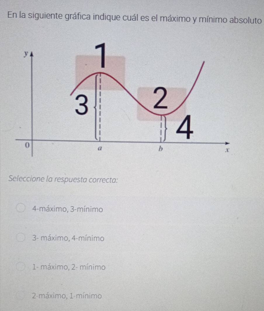 En la siguiente gráfica indique cuál es el máximo y mínimo absoluto
Seleccione la respuesta correcta:
4 -máximo, 3 -mínimo
3 - máximo, 4 -mínimo
1 - máximo, 2 - mínimo
2 -máximo, 1 -mínimo