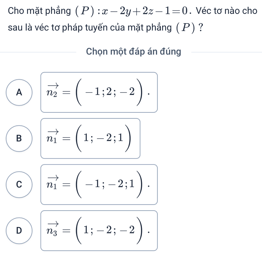 Cho mặt phẳng (1 P) : x-2y+2z-1=0. Véc tơ nào cho
sau là véc tơ pháp tuyến của mặt phẳng ( P) ?
Chọn một đáp án đúng
A vector n_2=(-1;2;-2).
B vector n_1=(1;-2;1)
C vector n_1=(-1;-2;1).
D vector n_3=(1;-2;-2).