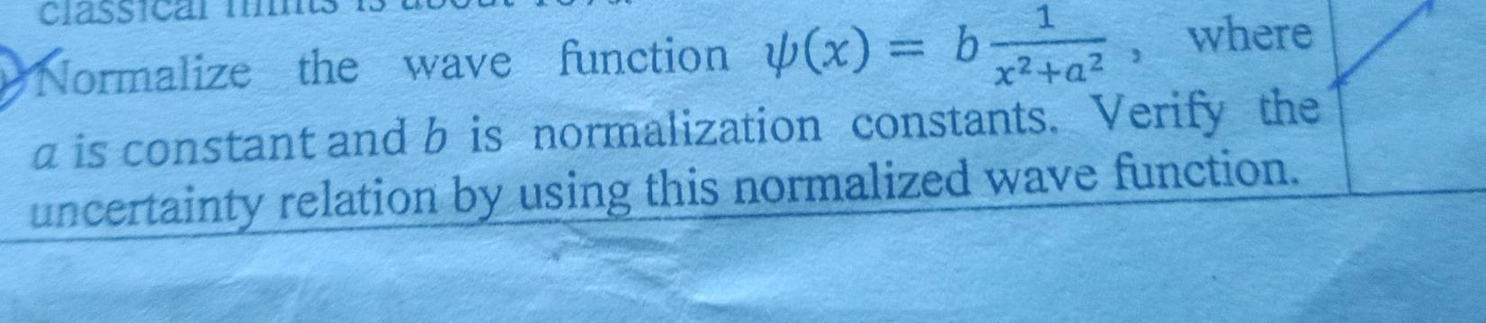 classical 1 
Normalize the wave function psi (x)=b 1/x^2+a^2  ， where
a is constant and b is normalization constants. Verify the 
uncertainty relation by using this normalized wave function.