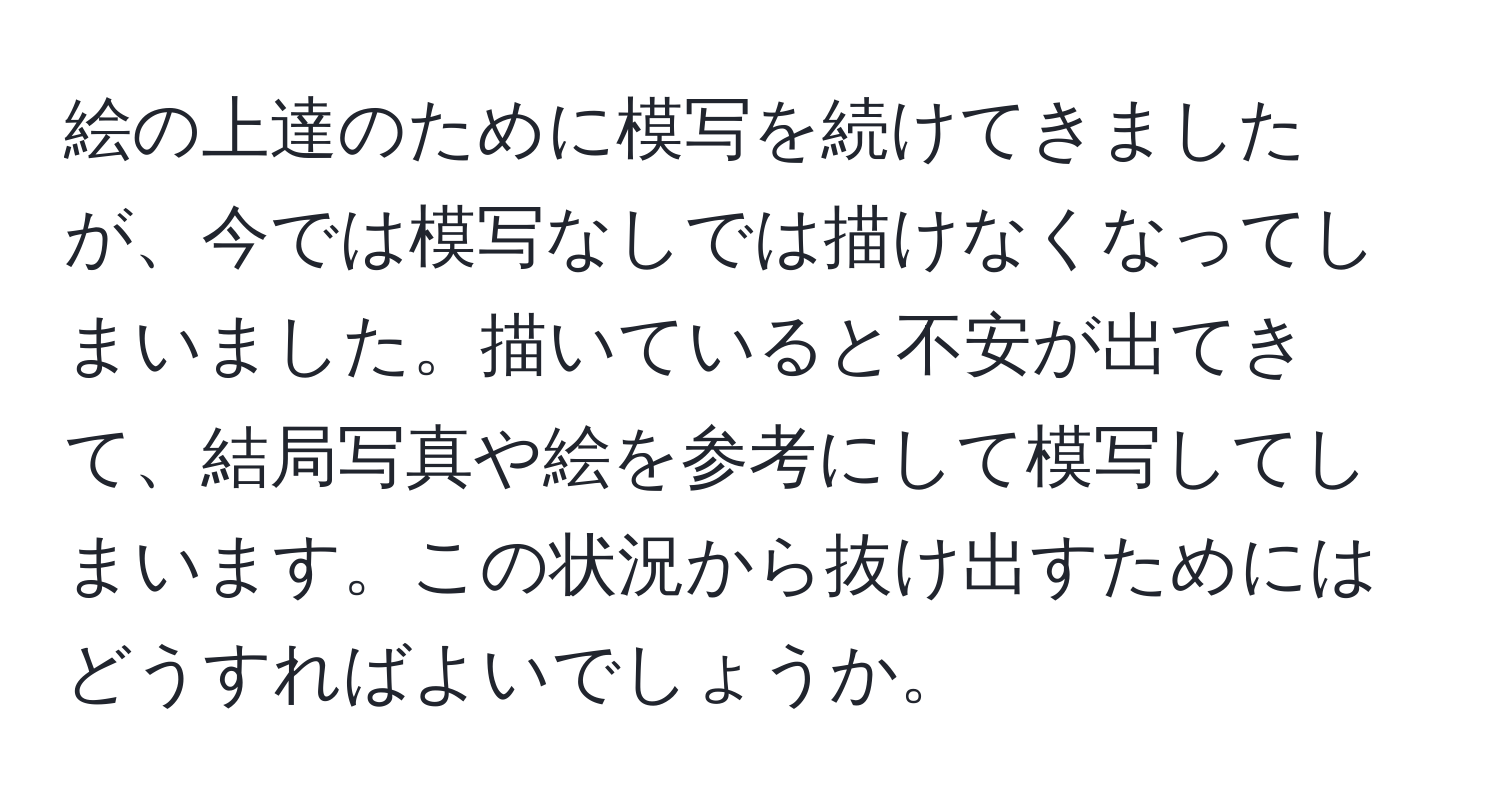 絵の上達のために模写を続けてきましたが、今では模写なしでは描けなくなってしまいました。描いていると不安が出てきて、結局写真や絵を参考にして模写してしまいます。この状況から抜け出すためにはどうすればよいでしょうか。