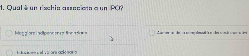 Qual é un rischio associato a un IPO?
Maggiore indipendenza finanziaria Aumento della complessità e dei costi operativi
Riduzione del valore azionario