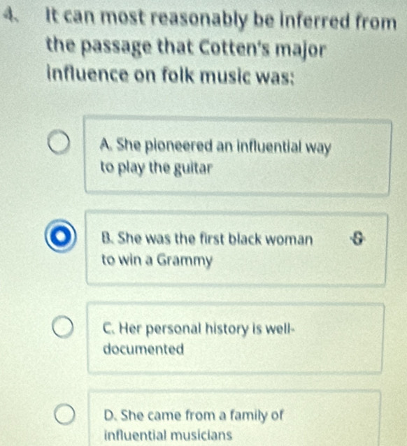 It can most reasonably be inferred from
the passage that Cotten's major
influence on folk music was:
A. She pioneered an influential way
to play the guitar
B. She was the first black woman
to win a Grammy
C. Her personal history is well-
documented
D. She came from a family of
influential musicians