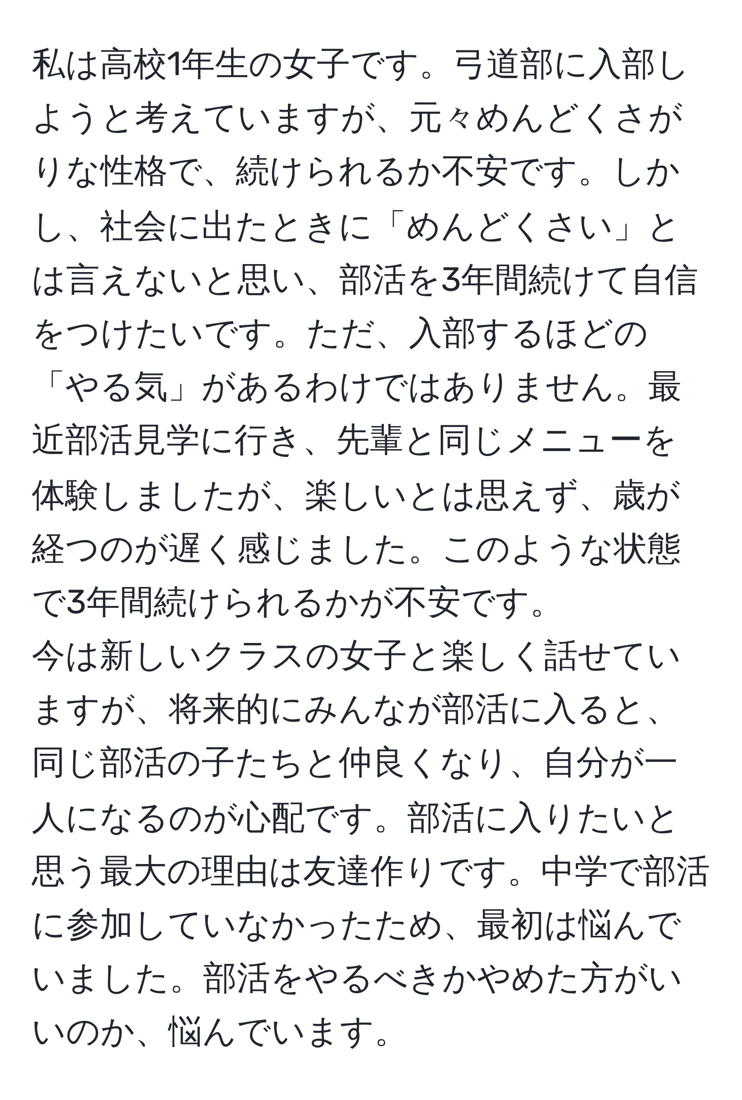 私は高校1年生の女子です。弓道部に入部しようと考えていますが、元々めんどくさがりな性格で、続けられるか不安です。しかし、社会に出たときに「めんどくさい」とは言えないと思い、部活を3年間続けて自信をつけたいです。ただ、入部するほどの「やる気」があるわけではありません。最近部活見学に行き、先輩と同じメニューを体験しましたが、楽しいとは思えず、歳が経つのが遅く感じました。このような状態で3年間続けられるかが不安です。
今は新しいクラスの女子と楽しく話せていますが、将来的にみんなが部活に入ると、同じ部活の子たちと仲良くなり、自分が一人になるのが心配です。部活に入りたいと思う最大の理由は友達作りです。中学で部活に参加していなかったため、最初は悩んでいました。部活をやるべきかやめた方がいいのか、悩んでいます。