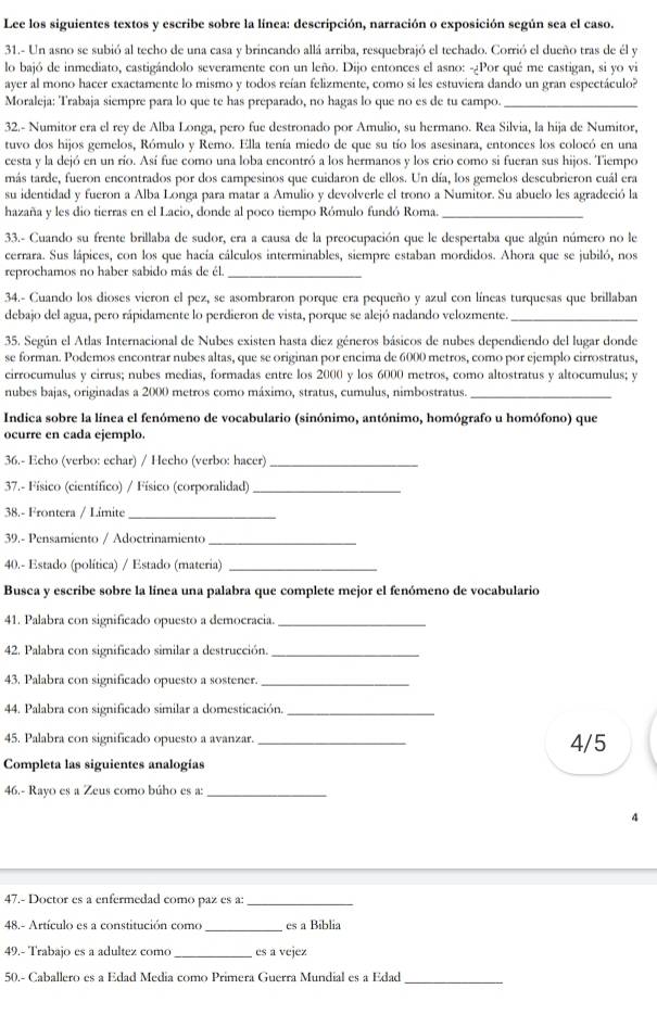 Lee los siguientes textos y escribe sobre la línea: descripción, narración o exposición según sea el caso.
31.- Un asno se subió al techo de una casa y brincando allá arriba, resquebrajó el techado. Corrió el dueño tras de él y
lo bajó de inmediato, castigándolo severamente con un leño. Dijo entonces el asno: -¿Por qué me castigan, si yo vi
ayer al mono hacer exactamente lo mismo y todos reían felizmente, como si les estuviera dando un gran espectáculo?
Moraleja: Trabaja siempre para lo que te has preparado, no hagas lo que no es de tu campo._
32.- Numitor era el rey de Alba Longa, pero fue destronado por Amulio, su hermano. Rea Silvia, la hija de Numitor,
tuvo dos hijos gemelos, Rómulo y Remo. Ella tenía miedo de que su tío los asesinara, entonces los colocó en una
cesta y la dejó en un río. Así fue como una loba encontró a los hermanos y los crio como si fueran sus hijos. Tiempo
más tarde, fueron encontrados por dos campesinos que cuidaron de ellos. Un día, los gemelos descubrieron cuál era
su identidad y fueron a Alba Longa para matar a Amulio y devolverle el trono a Numitor. Su abuelo les agradeció la
hazaña y les dio tierras en el Lacio, donde al poco tiempo Rómulo fundó Roma._
33.- Cuando su frente brillaba de sudor, era a causa de la preocupación que le despertaba que algún número no le
cerrara. Sus lápices, con los que hacía cálculos interminables, siempre estaban mordidos. Ahora que se jubiló, nos
reprochamos no haber sabido más de él._
34.- Cuando los dioses vieron el pez, se asombraron porque era pequeño y azul con líneas turquesas que brillaban
debajo del agua, pero rápidamente lo perdieron de vista, porque se alejó nadando velozmente._
35. Según el Atlas Internacional de Nubes existen hasta diez géneros básicos de nubes dependiendo del lugar donde
se forman. Podemos encontrar nubes altas, que se originan por encima de 6000 metros, como por ejemplo cirrostratus,
cirrocumulus y cirrus; nubes medias, formadas entre los 2000 y los 6000 metros, como altostratus y altocumulus; y
nubes bajas, originadas a 2000 metros como máximo, stratus, cumulus, nimbostratus._
Indica sobre la línea el fenómeno de vocabulario (sinónimo, antónimo, homógrafo u homófono) que
ocurre en cada ejemplo.
36.- Echo (verbo: echar) / Hecho (verbo: hacer)_
37.- Físico (científico) / Físico (corporalidad)_
38.- Frontera / Límité_
39.- Pensamiento / Adoctrinamiento_
40.- Estado (política) / Estado (materia)_
Busca y escribe sobre la línea una palabra que complete mejor el fenómeno de vocabulario
41. Palabra con significado opuesto a democracia._
42. Palabra con significado similar a destrucción._
43. Palabra con significado opuesto a sostener._
44. Palabra con significado similar a domesticación._
45. Palabra con significado opuesto a avanzar. _4/5
Completa las siguientes analogías
46.- Rayo es a Zeus como búho es a:_
4
47.- Doctor es a enfermedad como paz es a:_
48.- Artículo es a constitución como_ es a Biblia
49.- Trabajo es a adultez como _es a vejez
_
50.- Caballero es a Edad Media como Primera Guerra Mundial es a Edad