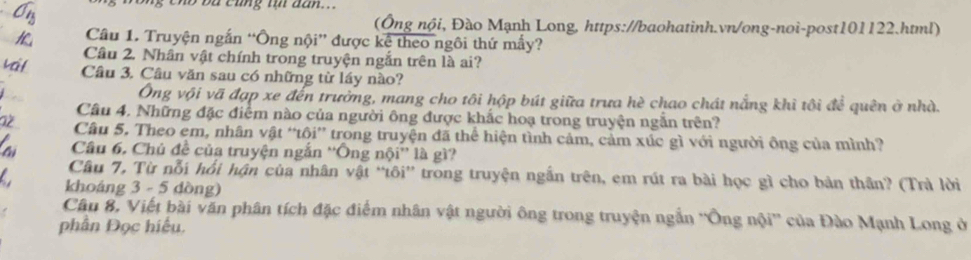 cno ba cũng tự dan... 
(Ông nội, Đào Mạnh Long, https://baohatinh.vn/ong-noi-post101122.html) 
Câu 1. Truyện ngắn “Ông nội” được kê theo ngôi thứ mấy? 
Câu 2. Nhân vật chính trong truyện ngắn trên là ai? 
Câu 3. Câu văn sau có những từ láy nào? 
Ông vội vã đạp xe đến trưởng, mang cho tôi hộp bút giữa trưa hè chao chát nẵng khì tôi để quên ở nhà. 
Câu 4. Những đặc điểm nào của người ông được khắc hoạ trong truyện ngắn trên? 
Câu 5. Theo em, nhân vật “tôi” trong truyện đã thể hiện tình cảm, cảm xúc gì với người ông của mình? 
Câu 6. Chủ đề của truyện ngắn ''Ông nội'' là gì? 
Câu 7, Từ nỗi hồi hận của nhân vật “tôi” trong truyện ngắn trên, em rút ra bài học gì cho bản thần? (Trà lời 
khoáng 3 - 5 dòng) 
Câu 8, Viết bài văn phân tích đặc điểm nhân vật người ông trong truyện ngắn ''Ông nội'' của Đào Mạnh Long ở 
phần Đọc hiểu.