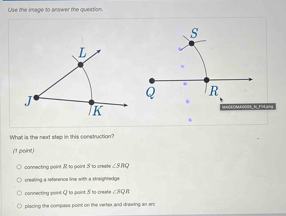 Use the image to answer the question.
.png
MAGEOMA0005_N F14 
What is the next step in this construction?
(1 point)
connecting point R to point S to create ∠ SRQ
creating a reference line with a straightedge
connecting point Q to point S to create ∠ SQR
placing the compass point on the vertex and drawing an arc