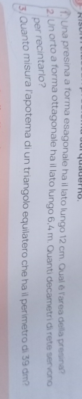 quaderno. 
1. Una presina a forma esagonale ha il lato lungo 12 cm. Qual è l'area della presina? 
2. Un orto a forma ottagonale ha il lato lungo 6,4 m. Quanti decametri di rete servono 
per recintarlo? 
3. Quanto misura l'apotema di un triangolo equilatero che ha il perimetro di 39 dm?