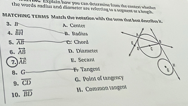 NG Explain how you can determine from the context whether
the words radius and diameter are referring to a segment or a length.
MATCHING TERMS Match the notation with the term that best describes it.
3. B A. Center
4. overleftrightarrow BH B. Radius 
5. overline AB C. Chord 
6. overleftrightarrow AB D. Diameter
7. overleftrightarrow AE
E. Secant
8. G F. Tangent
9. overline CD
G. Point of tange
10. overline BD
H. Common tangent