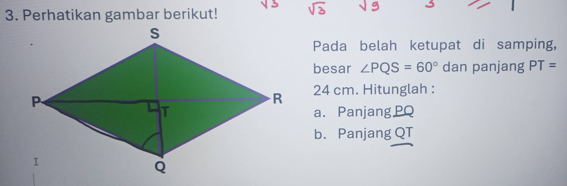 Perhatikan gambar berikut! 
Pada belah ketupat di samping, 
besar ∠ PQS=60° dan panjang PT=
24 cm. Hitunglah : 
a. Panjang PQ
b. Panjang QT