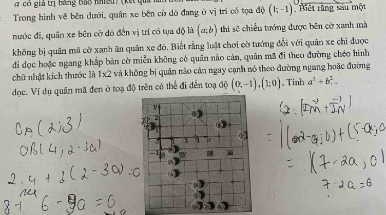 a có giả trị bằng bảo nhiều? (kết quả 
Trong hình vẽ bên dưới, quân xe bên cờ đỏ đang ở vị trí có tọa độ (1;-1) Biết rằng sáu một 
nước đi, quân xe bên cờ đỏ đến vị trí có tọa độ là (a;b) thì sẽ chiều tướng được bên cờ xanh mà 
không bị quân mã cờ xanh ăn quân xe đỏ. Biết rằng luật chơi cờ tướng đối với quân xe chỉ được 
đi dọc hoặc ngang khắp bàn cờ miễn không có quân nào cản, quân mã đi theo đường chéo hình 
chữ nhật kích thước là 1x2 và không bị quân nào cản ngay cạnh nó theo đường ngang hoặc đường 
dọc. Ví dụ quân mã đen ở toạ độ trên có thể đi đến toạ độ (0;-1), (1;0). Tính a^2+b^2.
y
2
1
Ở 1 2 3
-1