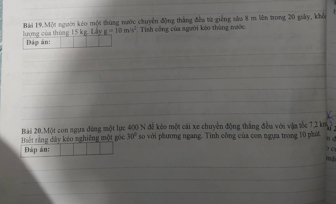 Bài 19.Một người kéo một thùng nước chuyển động thẳng đều từ giếng sâu 8 m lên trong 20 giây, khối 
lượng của thùng 15 kg. Lấy g=10m/s^2 * Tính công của người kéo thùng nước. 
Đáp án: 
_ 
_ 
_ 
_ 
_ 
_ 
_ 
_ 
Bài 20.Một con ngựa dùng một lực 400 N để kéo một cái xe chuyền động thẳng đều với vận tốc 7,2 km
' 
Biết rằng dây kéo nghiêng một góc 30° so với phương ngang. Tính công của con ngựa trong 10 phút. 
n d 
Đáp án:  Cl 
_ 
mặ 
_ 
_ 
_ 
_ 
_ 
_