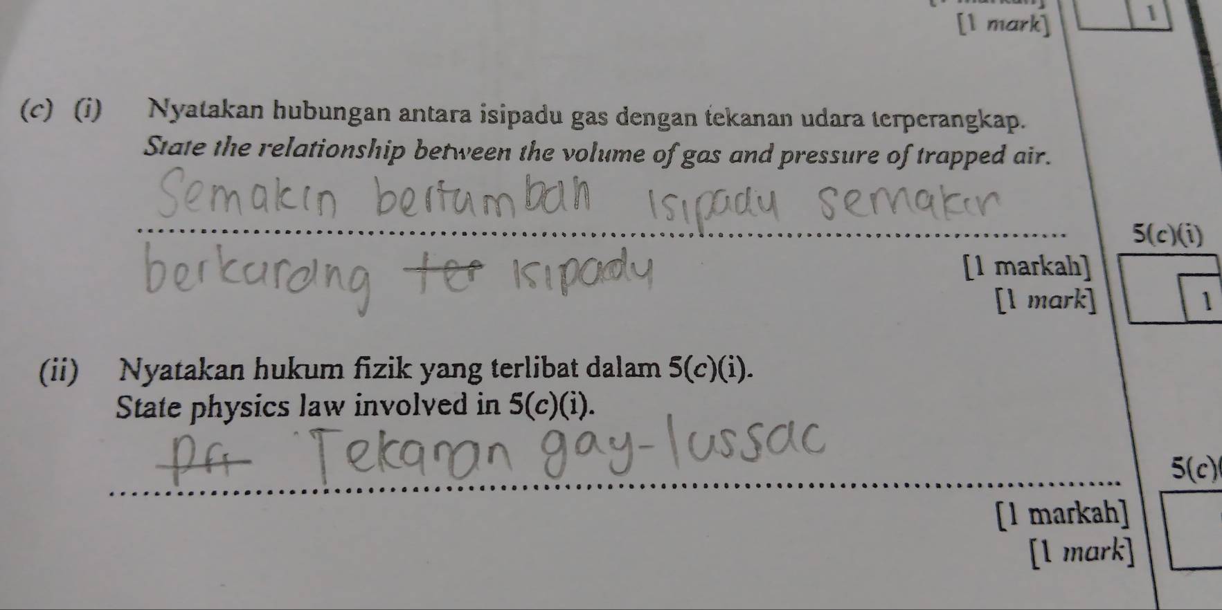 1 
(c) (i) Nyatakan hubungan antara isipadu gas dengan tekanan udara terperangkap. 
State the relationship between the volume of gas and pressure of trapped air. 
_ 
5(c)(i) 
[1 markah] 
[l mark] 1 
(ii) Nyatakan hukum fizik yang terlibat dalam 5 (c)(i). 
State physics law involved in 5 (c)(i). 
_5(c) 
[1 markah] 
[l mark]