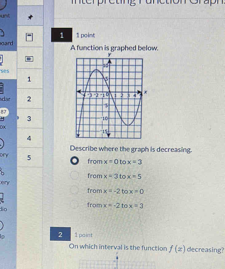 terpreting runction Grapn 
unt
1 1 point
oard
A function is graphed below.
ses
1
dar 2
87
y 3
OX
4
Describe where the graph is decreasing.
ory 5
D from x=0 to x=3
from x=3 to x=5
ery
from x=-2 to x=0
ζ
from
dio x=-2 to x=3
lp
2 1 point
On which interval is the function f(x) decreasing?
8