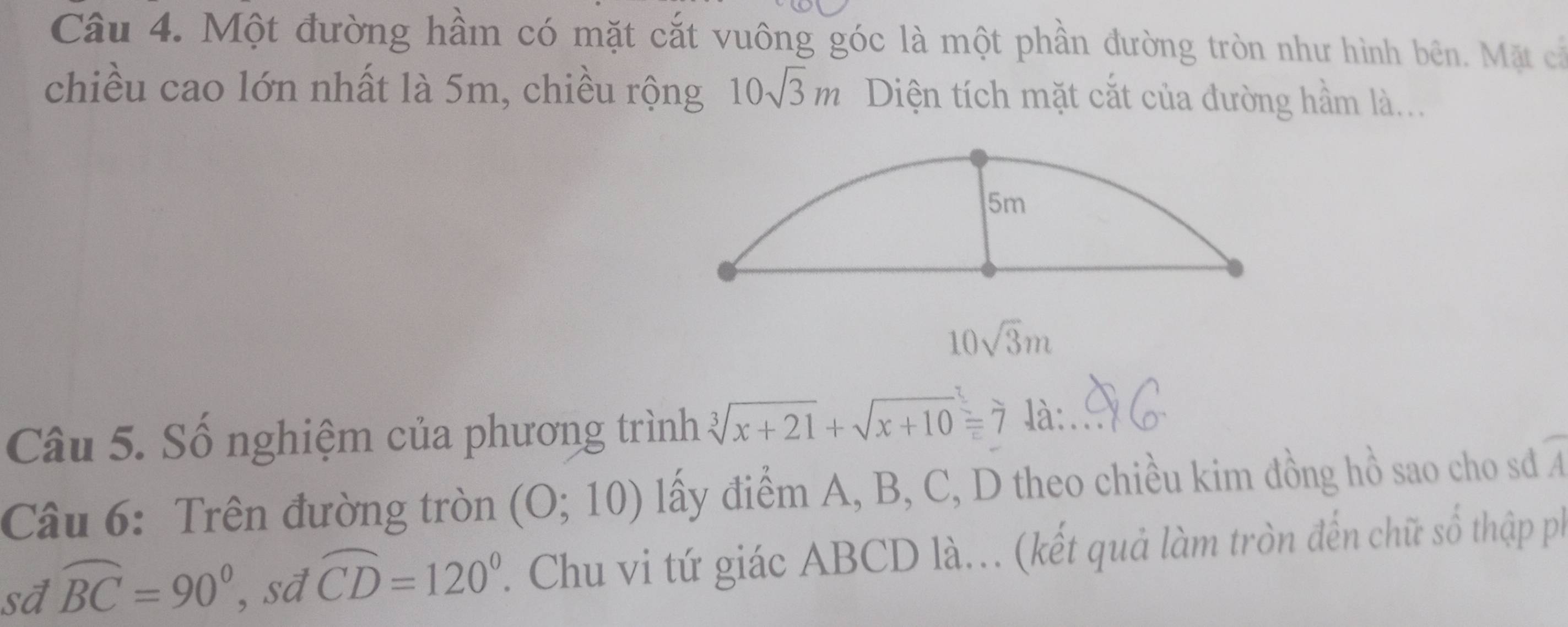 Một đường hầm có mặt cắt vuông góc là một phần đường tròn như hình bên. Mặt cả 
chiều cao lớn nhất là 5m, chiều rộng 10sqrt(3)m Diện tích mặt cắt của đường hầm là...
10sqrt(3)m
Câu 5. Số nghiệm của phương trình sqrt[3](x+21)+sqrt(x+10)=7 là:. 
Câu 6: Trên đường tròn (0;10) lấy điểm A, B, C, D theo chiều kim đồng hồ sao cho sd A 
sđ widehat BC=90° , sd widehat CD=120°. Chu vi tứ giác ABCD là... (kết quả làm tròn đến chữ số thập ph