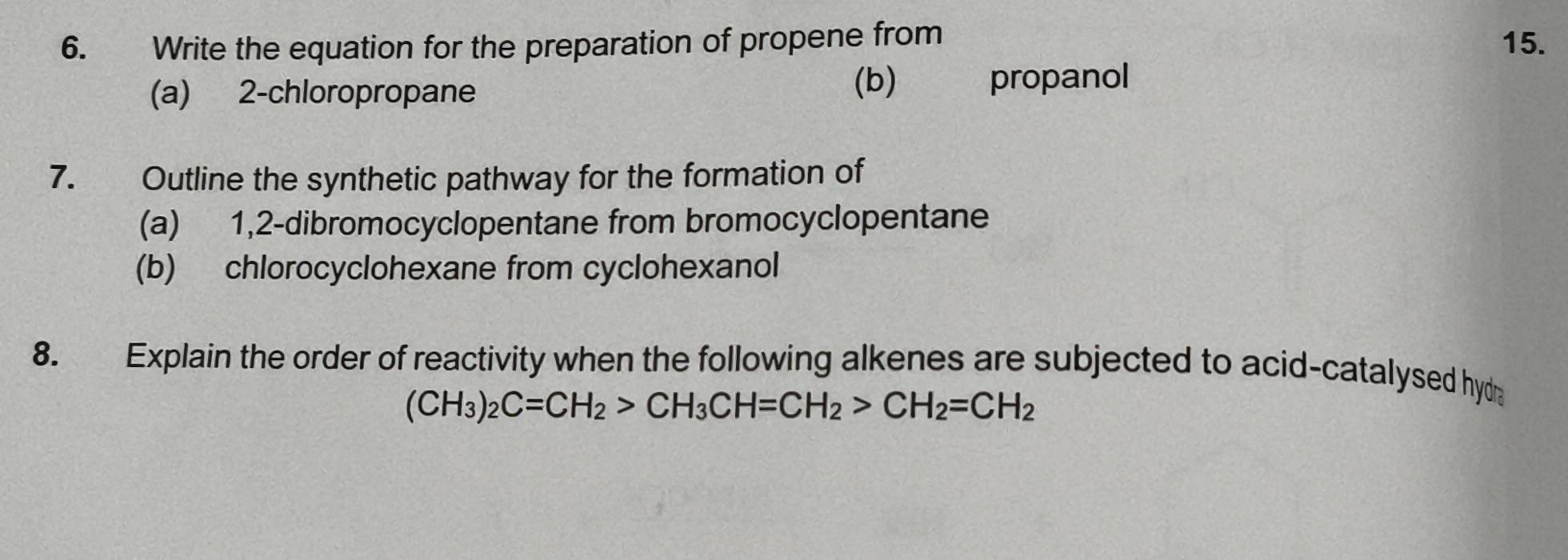 Write the equation for the preparation of propene from 15. 
(a) 2 -chloropropane (b) propanol 
7. Outline the synthetic pathway for the formation of 
(a) 1,2-dibromocyclopentane from bromocyclopentane 
(b) chlorocyclohexane from cyclohexanol 
8. Explain the order of reactivity when the following alkenes are subjected to acid-catalysed hyd
(CH_3)_2C=CH_2>CH_3CH=CH_2>CH_2=CH_2