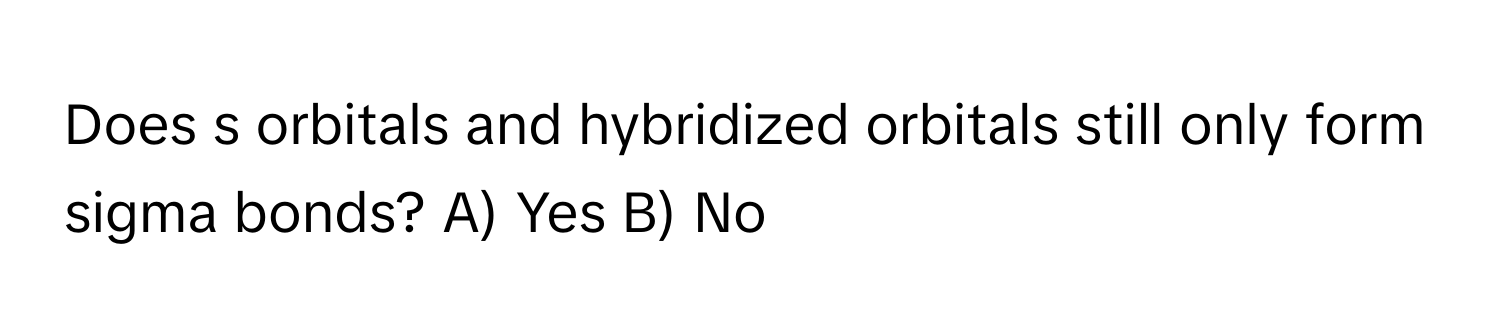 Does s orbitals and hybridized orbitals still only form sigma bonds? A) Yes B) No