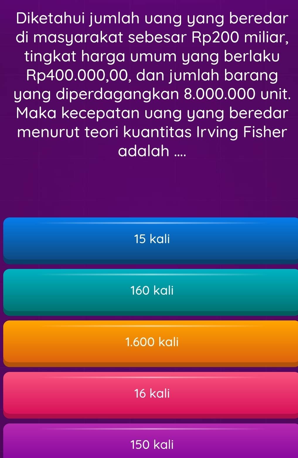 Diketahui jumlah uang yang beredar
di masyarakat sebesar Rp200 miliar,
tingkat harga umum yang berlaku
Rp400.000,00, dan jumlah barang
yang diperdagangkan 8.000.000 unit.
Maka kecepatan uang yang beredar
menurut teori kuantitas Irving Fisher
adalah ....
15 kali
160 kali
1.600 kali
16 kali
150 kali