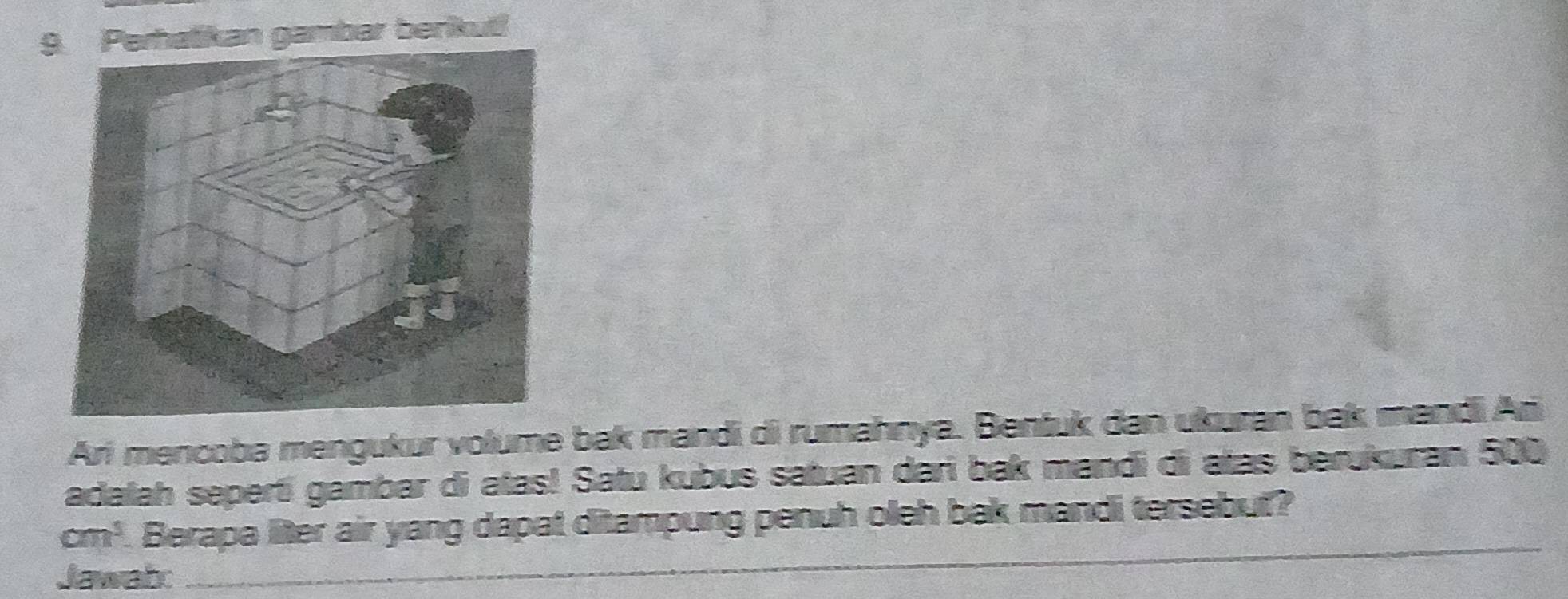 9an gambar berikut! 
Ari mencoba mengukur volume bak mandi di rumahnya. Bentuk dan ukuran bak mandi Ari 
adalah seperti gambar di atas! Satu kubus satuan dari bak mandi di atas berukuran 500
cm^3. Berapa liter air yang dapat ditampung penuh oleh bak mandi tersebut? 
Jawab: 
_