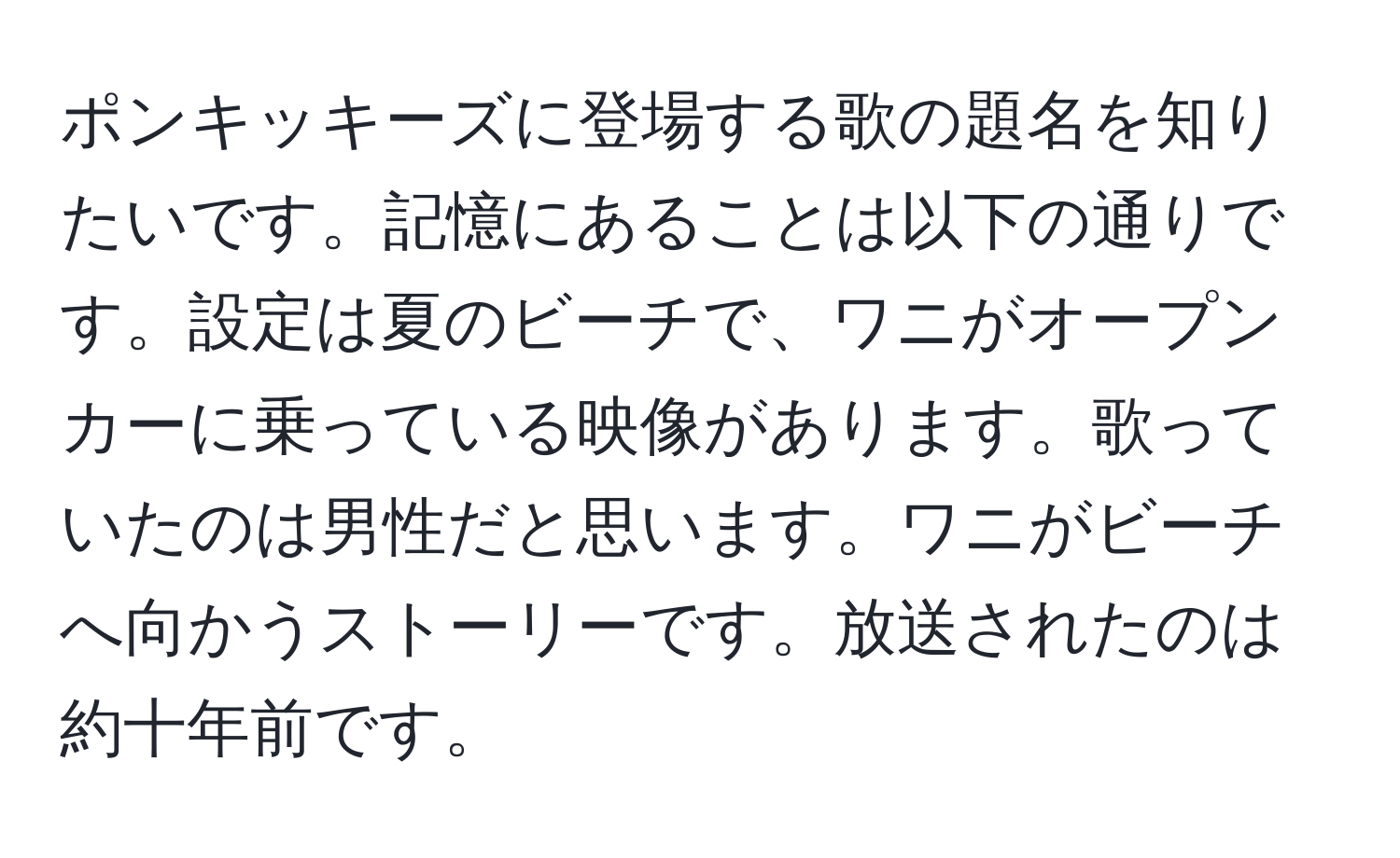 ポンキッキーズに登場する歌の題名を知りたいです。記憶にあることは以下の通りです。設定は夏のビーチで、ワニがオープンカーに乗っている映像があります。歌っていたのは男性だと思います。ワニがビーチへ向かうストーリーです。放送されたのは約十年前です。