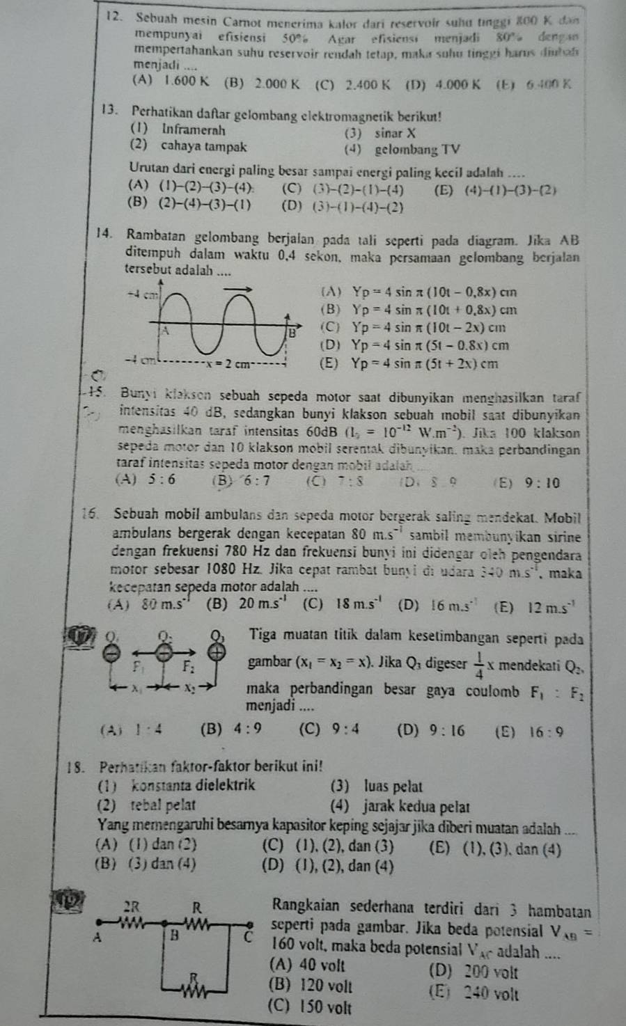 Sebuah mesin Carnot menerima kalor dari reservoir suhu tinggi 800 K dan
mempunyai efisiensi 50% Agar efisiensi menjadi 80° deng an
mempertahankan suhu reservoir rendah tetap, maka suhu tinggi har us diu h n
menjadi ....
(A) 1.600 K (B) 2.000 K (C) 2.400 K (D) 4.000 K (E) 6.400 K
13. Perhatikan daftar gelombang elektromagnetik berikut!
(1) Inframerah (3) sinar X
(2) cahaya tampak (4) gelombang TV
Urutan dari energi paling besar sampai energi paling kecil adalah ....
(A) (1)-(2)-(3)-(4) (C) (3)-(2)-(1)-(4) (E) (4)-(1)-(3)-(2)
(B) (2)-(4)-(3)-(1) (D) (3)-(1)-(4)-(2)
14. Rambatan gelombang berjalan pada tali seperti pada diagram. Jika AB
ditempuh dalam waktu 0,4 sekon, maka persamaan gelombang berjalan
tersebut adalah ....
(A) Yp=4sin π (10t-0,8x)cm
(B ) Yp=4sin π (10t+0,8x)cm
(C) Yp=4sin π (10t-2x)cm
(D) Yp=4sin π (5t-0.8x)cm
(E) Yp=4sin π (5t+2x)cm
C
45. Bunyi klakson sebuah sepeda motor saat dibunyikan menghasilkan taraf
intensitas 40 dB, sedangkan bunyi klakson sebuah mobil saat dibunyikan
menghasilkan taraf intensitas 60dB (I_2=10^(-12) W.m^(-2)) Jika 100 klakson
sepeda motor dan 10 klakson mobil serentak dibunyikan. maka perbandingan
taraf intensitas sepeda motor dengan mobil adalah
(A) 5:6 (B) 6:7 (C) 7:8  D,8,9 (E) 9:10
16. Sebuah mobil ambulans dan sepeda motor bergerak saling mendekat. Mobil
ambulans bergerak dengan kecepatan 80m.s^(-1) sambil membunyikan sirine 
dengan frekuensi 780 Hz dan frekuensi bunyi ini didengar oleh pengendara
motor sebesar 1080 Hz. Jika cepat rambat bunyi di udara 340m.s^(-1) 、maka
kecepatan sepeda motor adalah ....
(A) 80m.s° (B) 20m.s^(-1) (C) 18m.s^(-1) (D) 16m.s^(-1) (E) 12m.s^(-1)
Q. Q_2 Q_3 Tiga muatan titik dalam kesetimbangan seperti pada
F_2 gambar (x_1=x_2=x) Jika Q_3 digeser  1/4 x mendekati Q_2,
x x_2 maka perbandingan besar gaya coulomb F_1:F_2

menjadi ....
(A) 1:4 (B) 4:9 (C) 9:4 (D) 9:16 (E) 16:9
18. Perhatikan faktor-faktor berikut ini!
(1)konstanta dielektrik (3) luas pelat
(2) tebal pelat (4) jarak kedua pela
Yang memengaruhi besamya kapasitor keping sejajar jika diberi muatan adalah ....
(A) (1) dan (2) (C) (1), (2), dan (3) (E) (1), (3), dan (4)
(B) (3) dan (4) (D) (1), (2), dan (4)
12 Rangkaian sederhana terdiri dari 3 hambatan
seperti pada gambar. Jika beda potensial V_AB=
160 volt, maka beda potensial V_A - adalah ....
(A) 40 volt (D) 200 volt
(B) 120 volt (E) 240 volt
(C) 150 volt