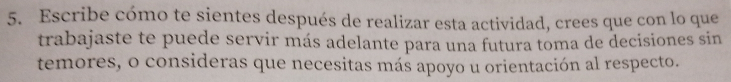 Escribe cómo te sientes después de realizar esta actividad, crees que con lo que 
trabajaste te puede servir más adelante para una futura toma de decisiones sin 
temores, o consideras que necesitas más apoyo u orientación al respecto.