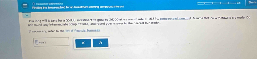 Consumer Mathernatics 
Finding the time required for an investment earning compound interest 0/5 Sheila 
How long will it take for a $5000 investment to grow to $6500 at an annual rate of 10.5%, compounded monthly? Assume that no withdrawals are made. Do 
not round any intermediate computations, and round your answer to the nearest hundredth. 
If necessary, refer to the list of financial formulas.
years × 5