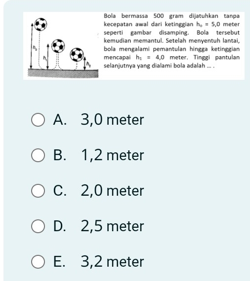 Bola bermassa 500 gram dijatuhkan tanpa
kecepatan awal dari ketinggian h_o=5,0 meter
seperti gambar disamping. Bola tersebut
kemudian memantul. Setelah menyentuh lantai,
bola mengalami pemantulan hingga ketinggian
mencapai h_1=4,0 meter. Tinggi pantulan
selanjutnya yang dialami bola adalah ... .
A. 3,0 meter
B. 1,2 meter
C. 2,0 meter
D. 2,5 meter
E. 3,2 meter