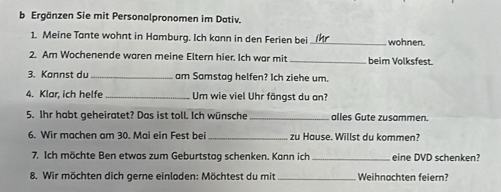 Ergänzen Sie mit Personalpronomen im Dativ. 
1. Meine Tante wohnt in Hamburg. Ich kann in den Ferien bei_ wohnen. 
2. Am Wochenende waren meine Eltern hier. Ich war mit _beim Volksfest. 
3. Kannst du _am Samstag helfen? Ich ziehe um. 
4. Klar, ich helfe_ Um wie viel Uhr fängst du an? 
5. Ihr habt geheiratet? Das ist toll. Ich wünsche _alles Gute zusammen. 
6. Wir machen am 30. Mai ein Fest bei _zu Hause. Willst du kommen? 
7. Ich möchte Ben etwas zum Geburtstag schenken. Kann ich _eine DVD schenken? 
8. Wir möchten dich gerne einladen: Möchtest du mit _Weihnachten feiern?