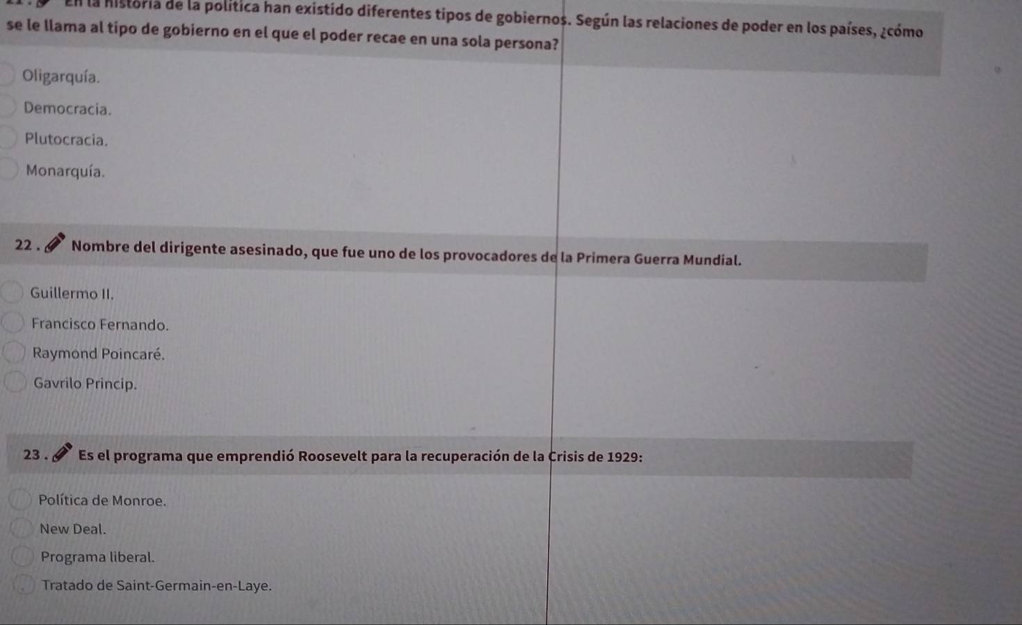 En la historia de la política han existido diferentes tipos de gobiernos. Según las relaciones de poder en los países, ¿cómo
se le llama al tipo de gobierno en el que el poder recae en una sola persona?
Oligarquía.
Democracia.
Plutocracia.
Monarquía.
22 . Nombre del dirigente asesinado, que fue uno de los provocadores de la Primera Guerra Mundial.
Guillermo II.
Francisco Fernando.
Raymond Poincaré.
Gavrilo Princip.
23 . Es el programa que emprendió Roosevelt para la recuperación de la Crisis de 1929:
Política de Monroe.
New Deal.
Programa liberal.
Tratado de Saint-Germain-en-Laye.