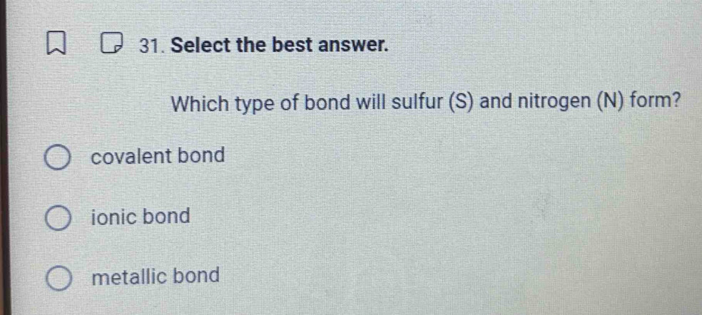 Select the best answer.
Which type of bond will sulfur (S) and nitrogen (N) form?
covalent bond
ionic bond
metallic bond