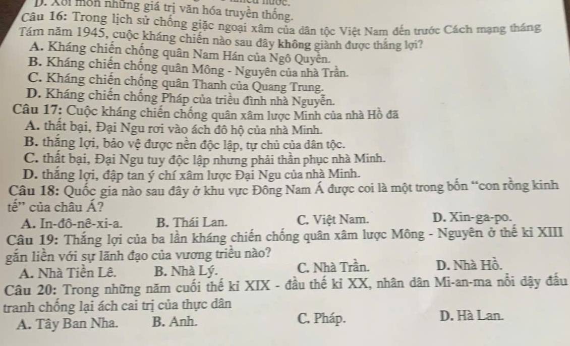 D. Xổi môn những giá trị văn hóa truyền thống.
Câu 16: Trong lịch sử chống giặc ngoại xâm của dân tộc Việt Nam đến trước Cách mạng tháng
Tám năm 1945, cuộc kháng chiến nào sau đây không giành được thắng lợi?
A. Kháng chiến chống quân Nam Hán của Ngô Quyền.
B. Kháng chiến chống quân Mông - Nguyên của nhà Trần.
C. Kháng chiến chống quân Thanh của Quang Trung.
D. Kháng chiến chống Pháp của triều đình nhà Nguyễn.
Câu 17: Cuộc kháng chiến chống quân xâm lược Minh của nhà Hồ đã
A. thất bại, Đại Ngu rơi vào ách đô hộ của nhà Minh.
B. thăng lợi, bảo vệ được nền độc lập, tự chủ của dân tộc.
C. thất bại, Đại Ngu tuy độc lập nhưng phải thần phục nhà Minh.
D. thắng lợi, đập tan ý chí xâm lược Đại Ngu của nhà Minh.
Câu 18: Quốc gia nào sau đây ở khu vực Đông Nam Á được coi là một trong bốn “con rồng kinh
tế' của châu Á?
A. In-đô-nê-xi-a. B. Thái Lan. C. Việt Nam.
D. Xin-ga-po.
Câu 19: Thắng lợi của ba lần kháng chiến chống quân xâm lược Mông - Nguyên ở thế kỉ XIII
gắn liền với sự lãnh đạo của vương triều nào?
A. Nhà Tiền Lê. B. Nhà Lý. C. Nhà Trần. D. Nhà Hồ.
Câu 20: Trong những năm cuối thế kỉ XIX - đầu thế kỉ XX, nhân dân Mi-an-ma nổi dậy đấu
tranh chống lại ách cai trị của thực dân
A. Tây Ban Nha. B. Anh. C. Pháp. D. Hà Lan.