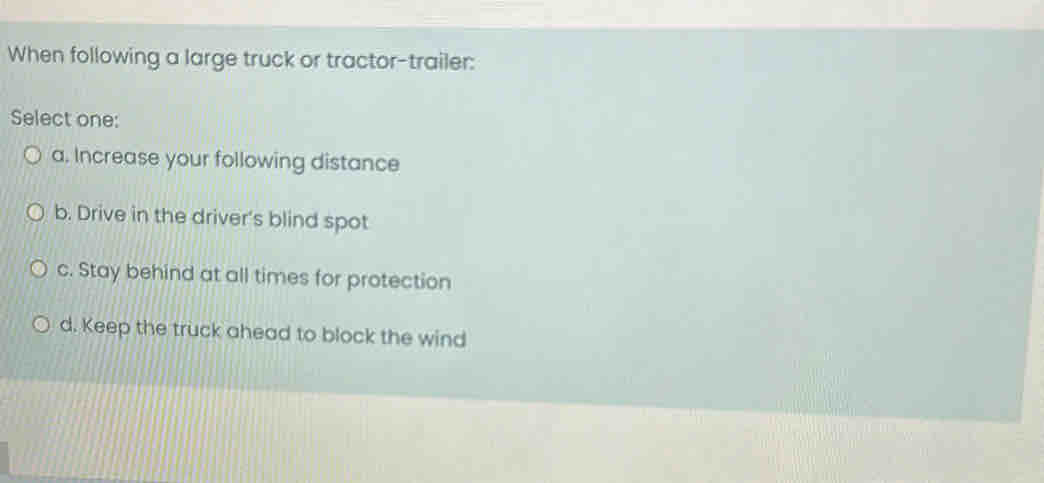 When following a large truck or tractor-trailer:
Select one:
a. Increase your following distance
b. Drive in the driver's blind spot
c. Stay behind at all times for protection
d. Keep the truck ahead to block the wind