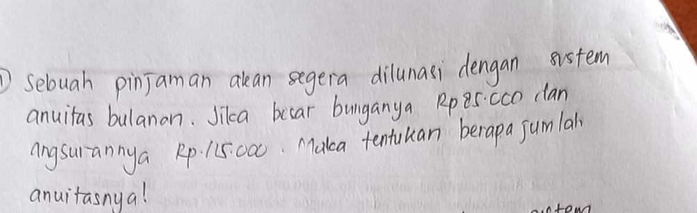 selouah pinJaman akan segera dilunasi dengan sistem 
anuitas bulanan. Jikca becar bunganya Rp 85:0cO clan 
angsurannya Rp. 115000. Maka tentuuan berapa jumlall 
anuitasnya! 
ou