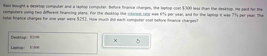 Ravi bought a desktop computer and a laptop computer. Before finance charges, the laptop cost $300 less than the desktop. He paid for the 
computers using two different financing plans. For the desktop the interest rate was 6% per year, and for the laptop it was 7% per year. The 
total finance charges for one year were $252. How much did each computer cost before finance charges? 
Desktop: $2100
× 5
Laptop: $1800