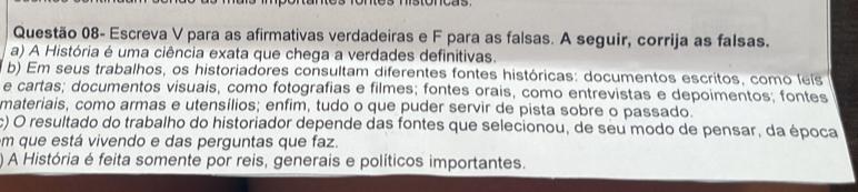 Questão 08- Escreva V para as afirmativas verdadeiras e F para as falsas. A seguir, corrija as falsas. 
a) A História é uma ciência exata que chega a verdades definitivas. 
b) Em seus trabalhos, os historiadores consultam diferentes fontes históricas: documentos escritos, como leís 
e cartas; documentos visuais, como fotografias e filmes; fontes orais, como entrevistas e depoimentos; fontes 
materiais, como armas e utensílios; enfim, tudo o que puder servir de pista sobre o passado. 
c) O resultado do trabalho do historiador depende das fontes que selecionou, de seu modo de pensar, da época 
m que está vivendo e das perguntas que faz. 
) A História é feita somente por reis, generais e políticos importantes.