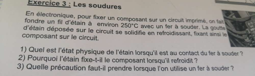 Les soudures 
En électronique, pour fixer un composant sur un circuit imprimé, on fa 
fondre un fil d'étain à environ 250°C avec un fer à souder. La gout 
d'étain déposée sur le circuit se solidifie en refroidissant, fixant ainsi 
composant sur le circuit. 
1) Quel est l'état physique de l'étain lorsqu'il est au contact du fer à souder ? 
2) Pourquoi l'étain fixe-t-il le composant lorsqu'il refroidit ? 
3) Quelle précaution faut-il prendre lorsque l'on utilise un fer à souder ?