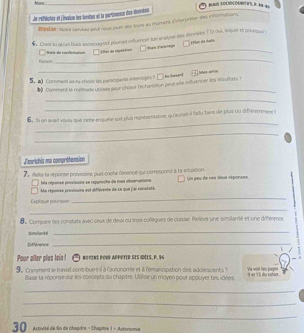 Nom_ 
BIAIS SOCIOCOGNITIFS,P. BB-83 
Je réfléchis et j'évalue les limites et la pertinence des données 
Attention : Notre cerveau peut nous jouer des tours au moment d'interpréter des informations 
Crois-tu qu'un biais sociocognitif pourrait influencer ton analyse des données? Si oui, lequel et pourquoi? 
Biais d'ancrage Effet de halo 
Biais de confirmation Effet de répétition 
_ 
Raison 
5. a Comment as-tu choisi les participants interrogés ? [ Au hasard Mes amis 
_ 
b) Comment la méthode utilisée pour choisir l'échantillon peut-elle influencer les résultats ? 
_ 
_ 
6 Si on avait voulu que cette enquête soit plus représentative, qu'aurait-il fallu faire de plus ou différemment 
_ 
J'enrichis ma compréhension 
7. Relis ta réponse provisoire, puis coche l'énoncé qui correspond à ta situation. 
Ma réponse provisoire se rapproche de mes observations. Un peu de ces deux réponses. 
Ma réponse provisoire est différente de ce que j'ai constaté. 
Explique pourquo 
_ 
_ 
6Compare tes constats avec ceux de deux ou trois collègues de classe Relève une similanté et une différence 
Similaritė 
_ 
Différence 
_ 
Pour aller plus loin ! O moyens pour appuyer ses Idées, p. 94
9. Comment le travail contribue-t-il à l'autonomie et à l'émancipation des adolescents ? Va voir les pages 
Base ta réponse sur les concepts du chapitre. Utilise un moyen pour appuyer tes idées. 9 et 15 du cahier 
_ 
_ 
_ 
30 Activité de fin de chapitre - Chapitre 1 » Autonomie