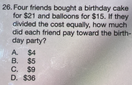 Four friends bought a birthday cake
for $21 and balloons for $15. If they
divided the cost equally, how much
did each friend pay toward the birth-
day party?
A. $4
B. $5
C. $9
D. $36